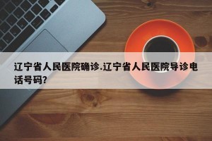 辽宁省人民医院确诊.辽宁省人民医院导诊电话号码？