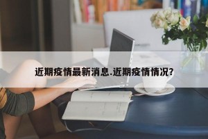 近期疫情最新消息.近期疫情情况？