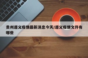 贵州遵义疫情最新消息今天/遵义疫情文件有哪些