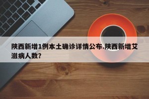 陕西新增1例本土确诊详情公布.陕西新增艾滋病人数？