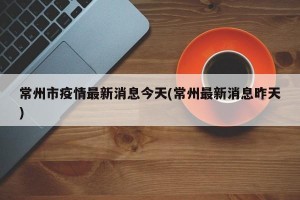 常州市疫情最新消息今天(常州最新消息昨天)