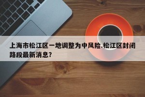 上海市松江区一地调整为中风险.松江区封闭路段最新消息？