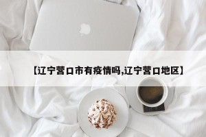 【辽宁营口市有疫情吗,辽宁营口地区】