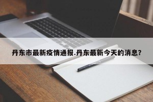 丹东市最新疫情通报.丹东最新今天的消息？