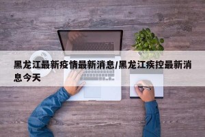 黑龙江最新疫情最新消息/黑龙江疾控最新消息今天