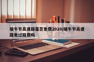 端午节高速路是否免费2020/端午节高速路免过路费吗