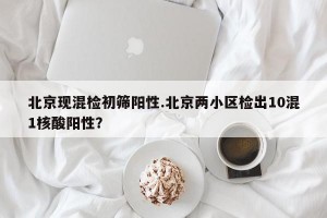 北京现混检初筛阳性.北京两小区检出10混1核酸阳性？
