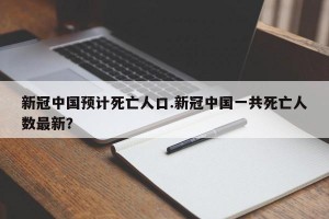 新冠中国预计死亡人口.新冠中国一共死亡人数最新？