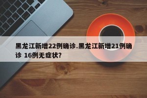 黑龙江新增22例确诊.黑龙江新增21例确诊 16例无症状？