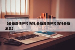 【最新疫情呼和浩特,最新疫情呼和浩特最新消息】