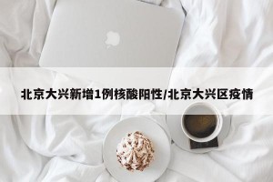 北京大兴新增1例核酸阳性/北京大兴区疫情