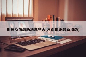郑州疫情最新消息今天(河南郑州最新动态)