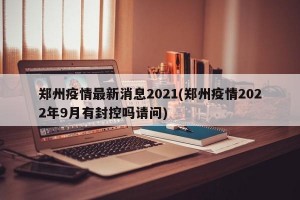 郑州疫情最新消息2021(郑州疫情2022年9月有封控吗请问)