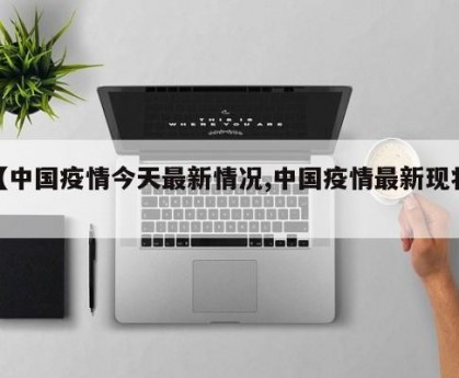 【中国疫情今天最新情况,中国疫情最新现状】