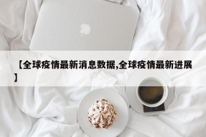 【全球疫情最新消息数据,全球疫情最新进展】