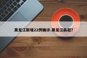 黑龙江新增22例确诊.黑龙江新冠？