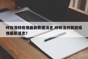 呼和浩特疫情最新数据消息.呼和浩特新冠疫情最新消息？