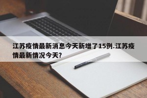 江苏疫情最新消息今天新增了15例.江苏疫情最新情况今天？