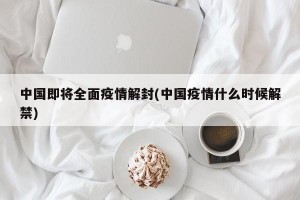 中国即将全面疫情解封(中国疫情什么时候解禁)