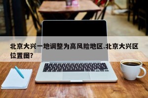 北京大兴一地调整为高风险地区.北京大兴区位置图？