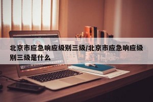 北京市应急响应级别三级/北京市应急响应级别三级是什么