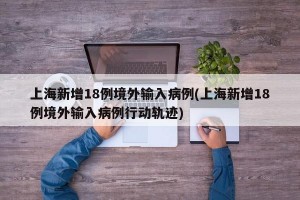上海新增18例境外输入病例(上海新增18例境外输入病例行动轨迹)