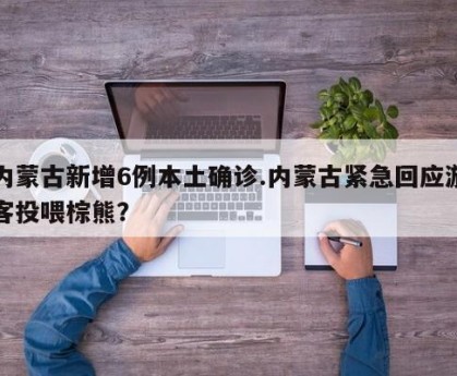 内蒙古新增6例本土确诊.内蒙古紧急回应游客投喂棕熊？