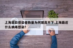 上海近日感染者数量为何居高不下.上海最近什么病毒感染？