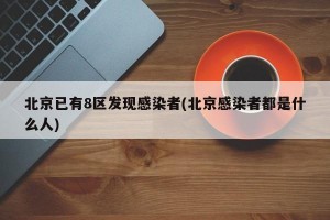 北京已有8区发现感染者(北京感染者都是什么人)