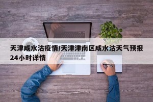 天津咸水沽疫情/天津津南区咸水沽天气预报24小时详情