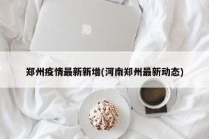 郑州疫情最新新增(河南郑州最新动态)