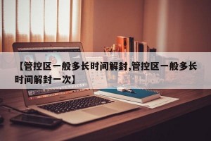 【管控区一般多长时间解封,管控区一般多长时间解封一次】