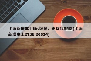上海新增本土确诊6例、无症状55例(上海新增本土2736 20634)