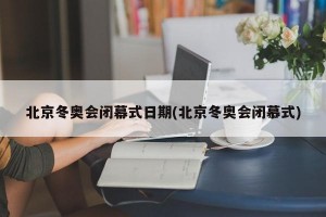 北京冬奥会闭幕式日期(北京冬奥会闭慕式)