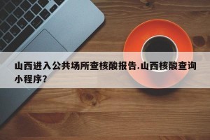 山西进入公共场所查核酸报告.山西核酸查询小程序？