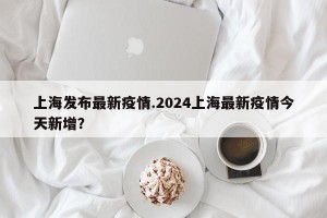 上海发布最新疫情.2024上海最新疫情今天新增？