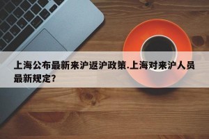 上海公布最新来沪返沪政策.上海对来沪人员最新规定？