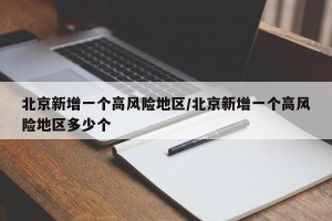 北京新增一个高风险地区/北京新增一个高风险地区多少个