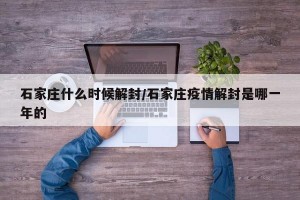 石家庄什么时候解封/石家庄疫情解封是哪一年的