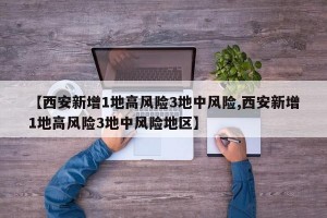 【西安新增1地高风险3地中风险,西安新增1地高风险3地中风险地区】