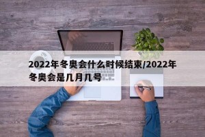 2022年冬奥会什么时候结束/2022年冬奥会是几月几号