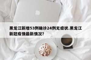 黑龙江新增53例确诊24例无症状.黑龙江新冠疫情最新情况？