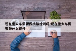 现在坐火车需要做核酸检测吗/现在坐火车需要带什么证件