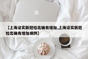 【上海证实新冠检出确有增加,上海证实新冠检出确有增加病例】