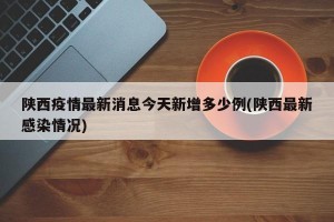 陕西疫情最新消息今天新增多少例(陕西最新感染情况)