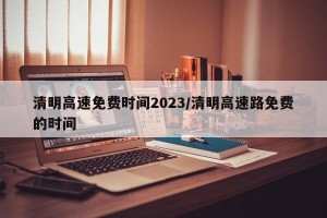 清明高速免费时间2023/清明高速路免费的时间