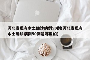 河北省现有本土确诊病例50例(河北省现有本土确诊病例50例是哪里的)