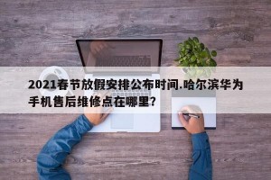 2021春节放假安排公布时间.哈尔滨华为手机售后维修点在哪里？