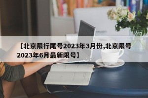 【北京限行尾号2023年3月份,北京限号2023年6月最新限号】