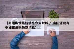 【南阳疫情最新消息今天封城了,南阳近段有非洲猪瘟吗最新消息】